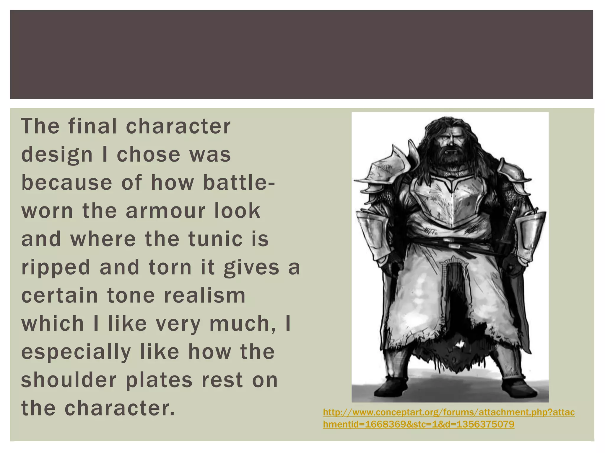 The final character
design I chose was
because of how battle-
worn the armour look
and where the tunic is
ripped and torn it gives a
certain tone realism
which I like very much, I
especially like how the
shoulder plates rest on
the character. http://www.conceptart.org/forums/attachment.php?attac
hmentid=1668369&stc=1&d=1356375079
 