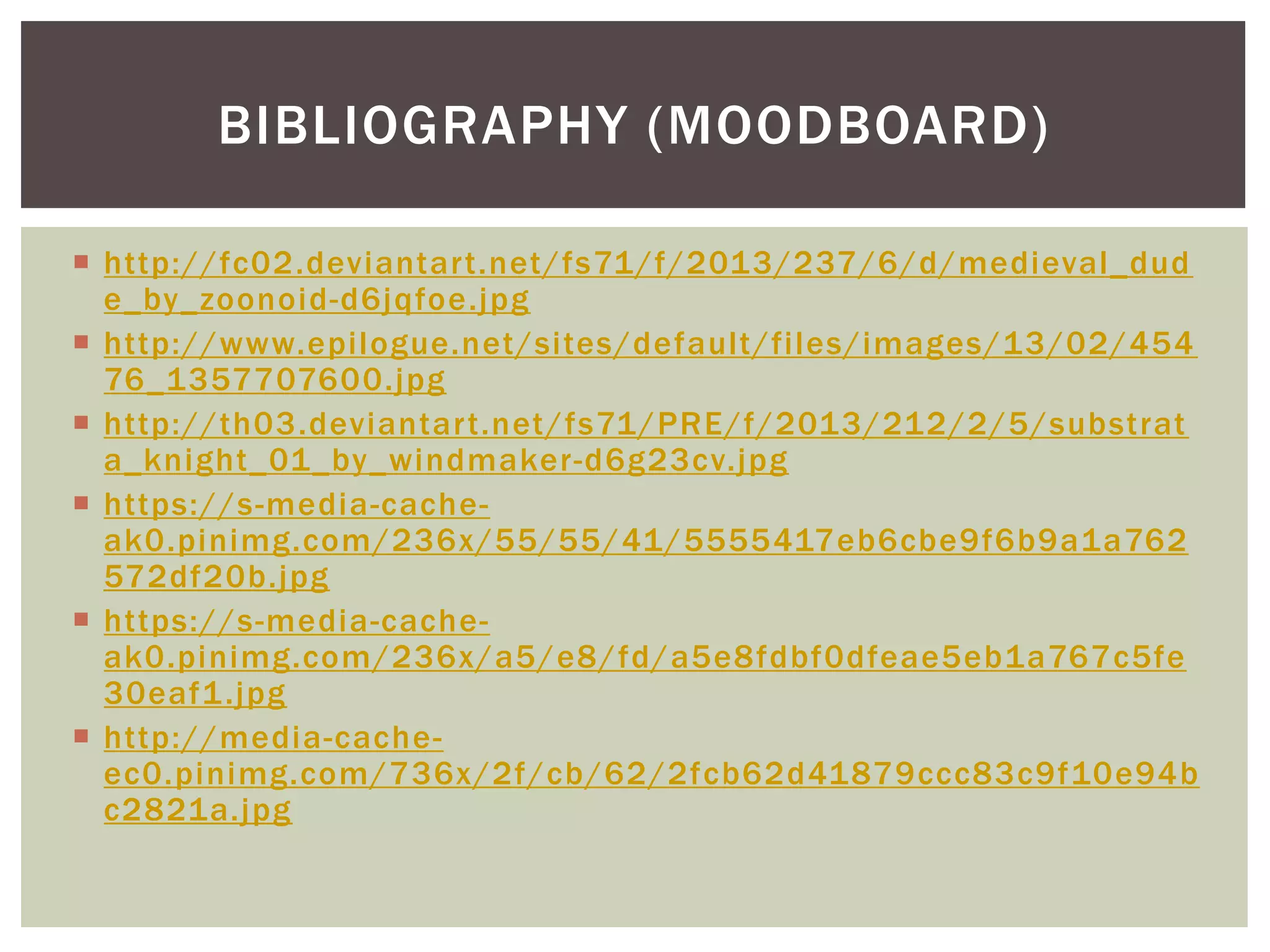  http://fc02.deviantart.net/fs71/f/2013/237/6/d/medieval_dud
e_by_zoonoid-d6jqfoe.jpg
 http://www.epilogue.net/sites/default/files/images/13/02/454
76_1357707600.jpg
 http://th03.deviantart.net/fs71/PRE/f/2013/212/2/5/substrat
a_knight_01_by_windmaker-d6g23cv.jpg
 https://s-media-cache-
ak0.pinimg.com/236x/55/55/41/5555417eb6cbe9f6b9a1a762
572df20b.jpg
 https://s-media-cache-
ak0.pinimg.com/236x/a5/e8/fd/a5e8fdbf0dfeae5eb1a767c5fe
30eaf1.jpg
 http://media-cache-
ec0.pinimg.com/736x/2f/cb/62/2fcb62d41879ccc83c9f10e94b
c2821a.jpg
BIBLIOGRAPHY (MOODBOARD)
 