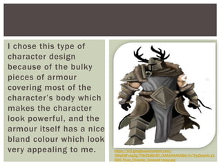 I chose this type of
character design
because of the bulky
pieces of armour
covering most of the
character’s body which
makes the character
look powerful, and the
armour itself has a nice
bland colour which looks
very appealing to me. https://lh3.googleusercontent.com/-
UWsENFvApZg/TWrZGi8G4FI/AAAAAAAAABA/Vv7FpQIeskA/s1
600/Final_Chracter_Concept+copy.jpg
 