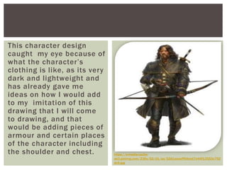 This character design
caught my eye because of
what the character’s
clothing is like, as its very
dark and lightweight and
has already gave me
ideas on how I would add
to my imitation of this
drawing that I will come
to drawing, and that
would be adding pieces of
armour and certain places
of the character including
the shoulder and chest. https://s-media-cache-
ak0.pinimg.com/236x/52/d1/aa/52d1aaaaff64ced7e44f13553c792
dc9.jpg
 