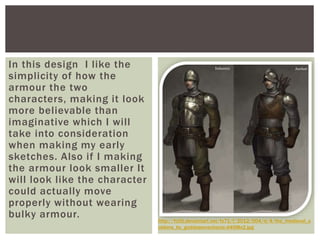In this design I like the
simplicity of how the
armour the two
characters, making it look
more believable than
imaginative which I will
take into consideration
when making my early
sketches. Also if I making
the armour look smaller It
will look like the character
could actually move
properly without wearing
bulky armour. http://fc00.deviantart.net/fs71/f/2012/004/d/4/the_medieval_s
oldiers_by_goddessmechanic-d4l98x2.jpg
 