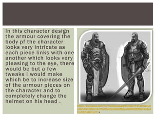 In this character design
the armour covering the
body pf the character
looks very intricate as
each piece links with one
another which looks very
pleasing to the eye, there
would be but a few
tweaks I would make
which be to increase size
of the armour pieces on
the character and to
completely change the
helmet on his head .
https://ws.elance.com/file/medieval2.jpg?crypted=Y3R4JTNEcG9
ydGZvbGlvJTI2ZmlkJTNENTc4Njc5ODklMjZyaWQlM0QtMSUyNnBpZ
CUzRDQ4MDUxOTY=
 