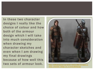 In these two character
designs I really like the
choice of colour and how
both of the armour
design which I will take
into much consideration
when drawing my
character sketches and
even when I am drawing
my final drawings
because of how well this
two sets of armour look. http://fc09.deviantart.net/fs70/f/2013/294/3/f/dark_fa
ntasy_character_design_by_d_torres-d6rdipl.jpg
 