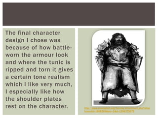 The final character
design I chose was
because of how battle-
worn the armour look
and where the tunic is
ripped and torn it gives
a certain tone realism
which I like very much,
I especially like how
the shoulder plates
rest on the character. http://www.conceptart.org/forums/attachment.php?attac
hmentid=1668369&stc=1&d=1356375079
 