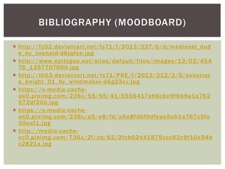  http://fc02.deviantart.net/fs71/f/2013/237/6/d/medieval_dud
e_by_zoonoid-d6jqfoe.jpg
 http://www.epilogue.net/sites/default/files/images/13/02/454
76_1357707600.jpg
 http://th03.deviantart.net/fs71/PRE/f/2013/212/2/5/substrat
a_knight_01_by_windmaker-d6g23cv.jpg
 https://s-media-cache-
ak0.pinimg.com/236x/55/55/41/5555417eb6cbe9f6b9a1a762
572df20b.jpg
 https://s-media-cache-
ak0.pinimg.com/236x/a5/e8/fd/a5e8fdbf0dfeae5eb1a767c5fe
30eaf1.jpg
 http://media-cache-
ec0.pinimg.com/736x/2f/cb/62/2fcb62d41879ccc83c9f10e94b
c2821a.jpg
BIBLIOGRAPHY (MOODBOARD)
 