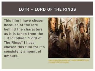 LOTR – LORD OF THE RINGS
This film I have chosen
because of the lore
behind the characters
as it is taken from the
J.R.R Tolkien “Lord of
The Rings” I have
chosen this film for it’s
consistent amount of
amours.
http://img1.wikia.nocookie.net/__cb20131031172719/lot
r/images/3/32/Lotr_new.jpg
 