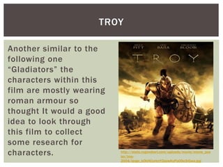 TROY
Another similar to the
following one
“Gladiators” the
characters within this
film are mostly wearing
roman armour so
thought It would a good
idea to look through
this film to collect
some research for
characters. http://static.rogerebert.com/uploads/movie/movie_pos
ter/troy-
2004/large_kOkf41zrknY2azwKuPaO5o3rGwa.jpg
 