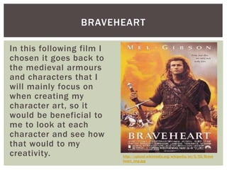 BRAVEHEART
In this following film I
chosen it goes back to
the medieval armours
and characters that I
will mainly focus on
when creating my
character art, so it
would be beneficial to
me to look at each
character and see how
that would to my
creativity. http://upload.wikimedia.org/wikipedia/en/5/55/Brave
heart_imp.jpg
 