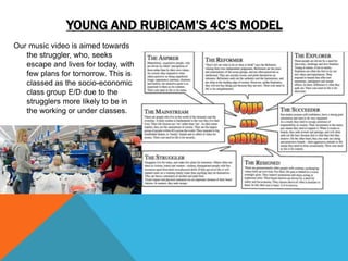 YOUNG AND RUBICAM’S 4C’S MODEL
Our music video is aimed towards
the struggler, who, seeks
escape and lives for today, with
few plans for tomorrow. This is
classed as the socio-economic
class group E/D due to the
strugglers more likely to be in
the working or under classes.
 