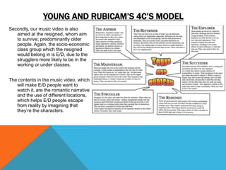 YOUNG AND RUBICAM’S 4C’S MODEL
Secondly, our music video is also
aimed at the resigned, whom aim
to survive; predominantly older
people. Again, the socio-economic
class group which the resigned
would belong in is E/D, due to the
strugglers more likely to be in the
working or under classes.
The contents in the music video, which
will make E/D people want to
watch it, are the romantic narrative
and the use of different locations,
which helps E/D people escape
from reality by imagining that
they’re the characters.
 