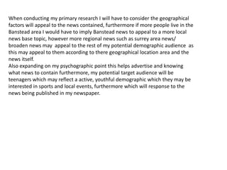 When conducting my primary research I will have to consider the geographical
factors will appeal to the news contained, furthermore if more people live in the
Banstead area I would have to imply Banstead news to appeal to a more local
news base topic, however more regional news such as surrey area news/
broaden news may appeal to the rest of my potential demographic audience as
this may appeal to them according to there geographical location area and the
news itself.
Also expanding on my psychographic point this helps advertise and knowing
what news to contain furthermore, my potential target audience will be
teenagers which may reflect a active, youthful demographic which they may be
interested in sports and local events, furthermore which will response to the
news being published in my newspaper.
 
