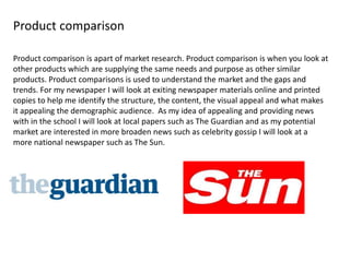 Product comparison
Product comparison is apart of market research. Product comparison is when you look at
other products which are supplying the same needs and purpose as other similar
products. Product comparisons is used to understand the market and the gaps and
trends. For my newspaper I will look at exiting newspaper materials online and printed
copies to help me identify the structure, the content, the visual appeal and what makes
it appealing the demographic audience. As my idea of appealing and providing news
with in the school I will look at local papers such as The Guardian and as my potential
market are interested in more broaden news such as celebrity gossip I will look at a
more national newspaper such as The Sun.
 