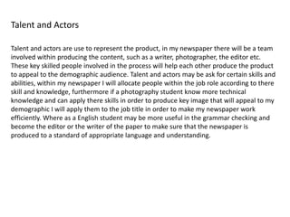 Talent and Actors
Talent and actors are use to represent the product, in my newspaper there will be a team
involved within producing the content, such as a writer, photographer, the editor etc.
These key skilled people involved in the process will help each other produce the product
to appeal to the demographic audience. Talent and actors may be ask for certain skills and
abilities, within my newspaper I will allocate people within the job role according to there
skill and knowledge, furthermore if a photography student know more technical
knowledge and can apply there skills in order to produce key image that will appeal to my
demographic I will apply them to the job title in order to make my newspaper work
efficiently. Where as a English student may be more useful in the grammar checking and
become the editor or the writer of the paper to make sure that the newspaper is
produced to a standard of appropriate language and understanding.
 