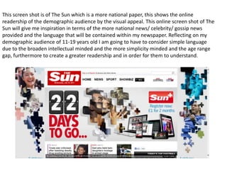 This screen shot is of The Sun which is a more national paper, this shows the online
readership of the demographic audience by the visual appeal. This online screen shot of The
Sun will give me inspiration in terms of the more national news/ celebrity/ gossip news
provided and the language that will be contained within my newspaper. Reflecting on my
demographic audience of 11-19 years old I am going to have to consider simple language
due to the broaden intellectual minded and the more simplicity minded and the age range
gap, furthermore to create a greater readership and in order for them to understand.
 