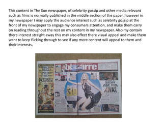 This content in The Sun newspaper, of celebrity gossip and other media relevant
such as films is normally published in the middle section of the paper, however in
my newspaper I may apply the audience interest such as celebrity gossip at the
front of my newspaper to engage my consumers attention, and make them carry
on reading throughout the rest on my content in my newspaper. Also my contain
there interest straight away this may also effect there visual appeal and make them
want to keep flicking through to see if any more content will appeal to them and
their interests.
 