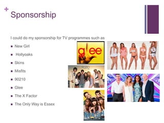 + 
Sponsorship 
I could do my sponsorship for TV programmes such as 
 New Girl 
 Hollyoaks 
 Skins 
 Misfits 
 90210 
 Glee 
 The X Factor 
 The Only Way is Essex 
 