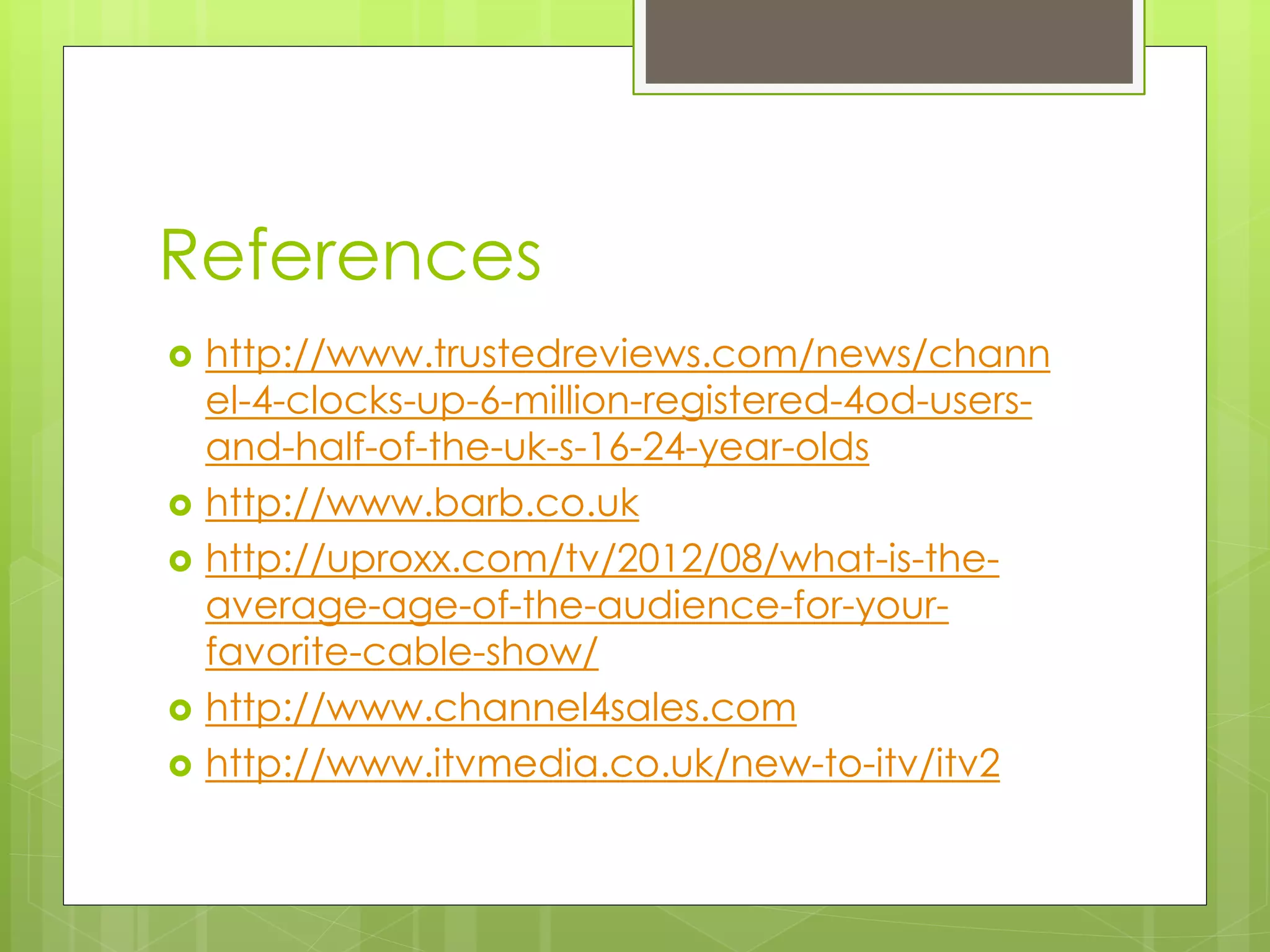 References 
 http://www.trustedreviews.com/news/chann 
el-4-clocks-up-6-million-registered-4od-users-and- 
half-of-the-uk-s-16-24-year-olds 
 http://www.barb.co.uk 
 http://uproxx.com/tv/2012/08/what-is-the-average- 
age-of-the-audience-for-your-favorite- 
cable-show/ 
 http://www.channel4sales.com 
 http://www.itvmedia.co.uk/new-to-itv/itv2 
