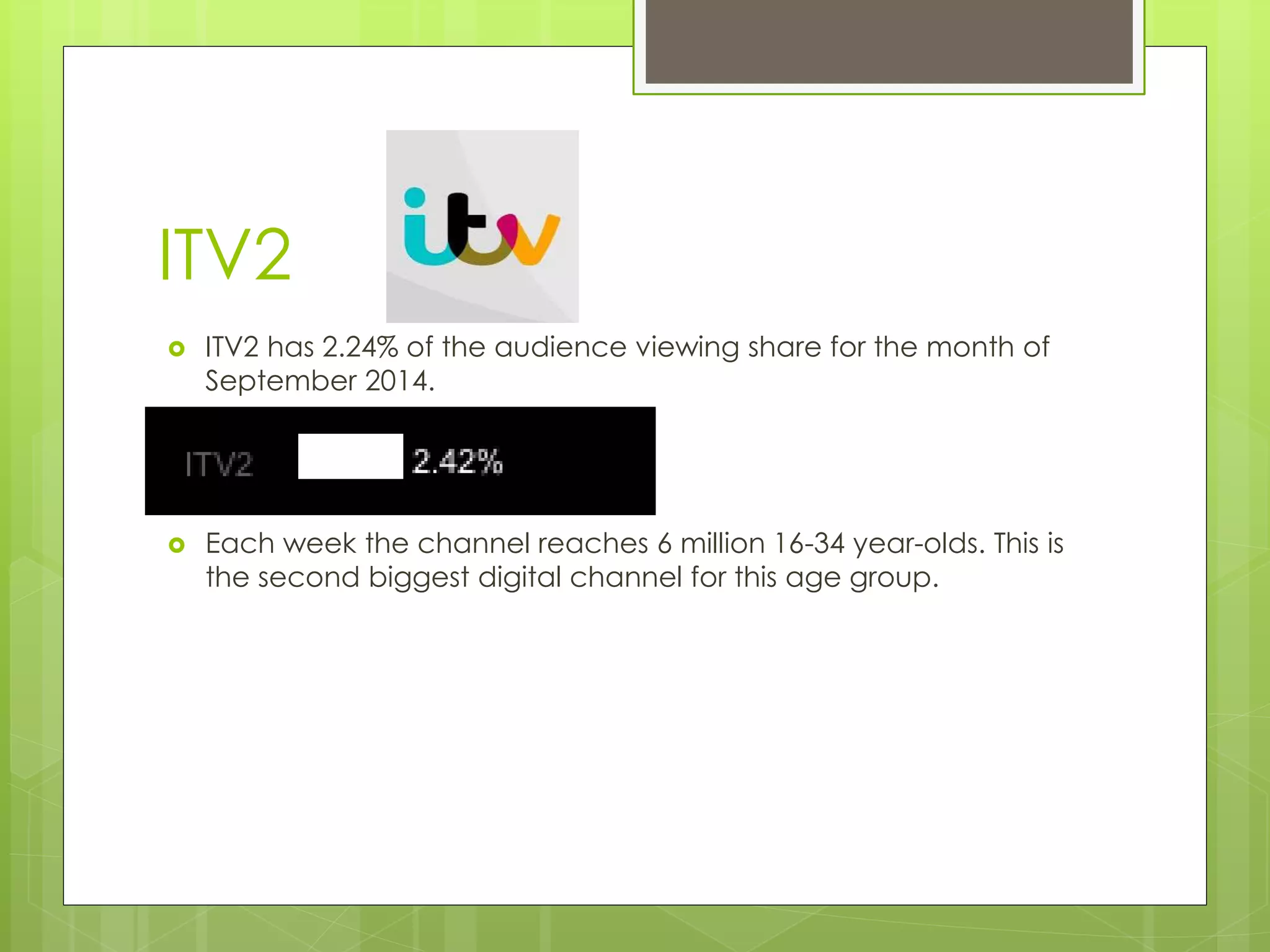 ITV2 
 ITV2 has 2.24% of the audience viewing share for the month of 
September 2014. 
 Each week the channel reaches 6 million 16-34 year-olds. This is 
the second biggest digital channel for this age group. 
 