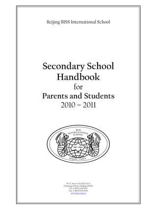 Beijing BISS International School




Secondary School
   Handbook
         for
Parents and Students
     2010 – 2011




           No.17, Area 4, An Zhen Xi Li
         Chaoyang District, Beijing 100029
              Tel: (+8610) 64433151
             Fax: (+8610) 64433156
                www.biss.com.cn
 