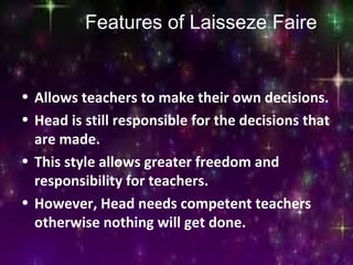 Features of Laisseze Faire
• Allows teachers to make their own decisions.
• Head is still responsible for the decisions that
are made.
• This style allows greater freedom and
responsibility for teachers.
• However, Head needs competent teachers
otherwise nothing will get done.