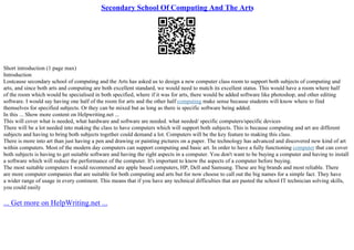 Secondary School Of Computing And The Arts
Short introduction (1 page max)
Introduction
Lostcause secondary school of computing and the Arts has asked us to design a new computer class room to support both subjects of computing and
arts, and since both arts and computing are both excellent standard, we would need to match its excellent status. This would have a room where half
of the room which would be specialised in both specified, where if it was for arts, there would be added software like photoshop, and other editing
software. I would say having one half of the room for arts and the other half computing make sense because students will know where to find
themselves for specified subjects. Or they can be mixed but as long as there is specific software being added.
In this ... Show more content on Helpwriting.net ...
This will cover what is needed, what hardware and software are needed. what needed/ specific computers/specific devices
There will be a lot needed into making the class to have computers which will support both subjects. This is because computing and art are different
subjects and having to bring both subjects together could demand a lot. Computers will be the key feature to making this class.
There is more into art than just having a pen and drawing or painting pictures on a paper. The technology has advanced and discovered new kind of art
within computers. Most of the modern day computers can support computing and basic art. In order to have a fully functioning computer that can cover
both subjects is having to get suitable software and having the right aspects in a computer. You don't want to be buying a computer and having to install
a software which will reduce the performance of the computer. It's important to know the aspects of a computer before buying.
The most suitable computers I would recommend are apple based computers, HP, Dell and Samsung. These are big brands and most reliable. There
are more computer companies that are suitable for both computing and arts but for now choose to call out the big names for a simple fact. They have
a wider range of usage in every continent. This means that if you have any technical difficulties that are pasted the school IT technician solving skills,
you could easily
... Get more on HelpWriting.net ...
 