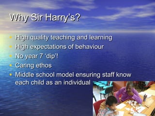 Why Sir Harry’s?Why Sir Harry’s?
• High quality teaching and learningHigh quality teaching and learning
• High expectations of behaviourHigh expectations of behaviour
• No year 7 ‘dip’!No year 7 ‘dip’!
• Caring ethosCaring ethos
• Middle school model ensuring staff knowMiddle school model ensuring staff know
each child as an individualeach child as an individual
 