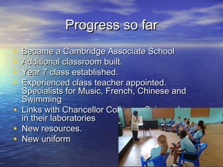 Progress so farProgress so far
• Became a Cambridge Associate SchoolBecame a Cambridge Associate School
• Additional classroom built.Additional classroom built.
• Year 7 class established.Year 7 class established.
• Experienced class teacher appointed.Experienced class teacher appointed.
Specialists for Music, French, Chinese andSpecialists for Music, French, Chinese and
SwimmingSwimming
• Links with Chancellor College – Science lessonsLinks with Chancellor College – Science lessons
in their laboratoriesin their laboratories
• New resources.New resources.
• New uniformNew uniform
 