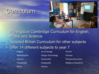 CurriculumCurriculum
• Presitigious Cambridge Curriculum for English,Presitigious Cambridge Curriculum for English,
Maths and ScienceMaths and Science
• Adapted British Curriculum for other subjectsAdapted British Curriculum for other subjects
• Offer 14 different subjects to year 7Offer 14 different subjects to year 7
English Art & Design French
Mathematics Design Technology Chinese
Science Citizenship Physical Education
Computing Geography Religious Education
Music History
 