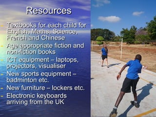 ResourcesResources
- Textbooks for each child forTextbooks for each child for
English, Maths, Science,English, Maths, Science,
French and ChineseFrench and Chinese
- Age appropriate fiction andAge appropriate fiction and
non-fiction booksnon-fiction books
- ICT equipment – laptops,ICT equipment – laptops,
projectors, visualiserprojectors, visualiser
- New sports equipment –New sports equipment –
badminton etc.badminton etc.
- New furniture – lockers etc.New furniture – lockers etc.
- Electronic keyboardsElectronic keyboards
arriving from the UKarriving from the UK
 
