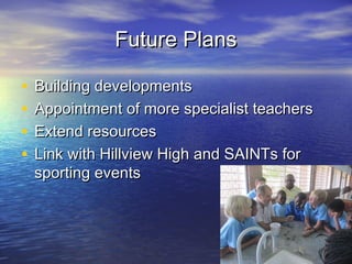 Future PlansFuture Plans
• Building developmentsBuilding developments
• Appointment of more specialist teachersAppointment of more specialist teachers
• Extend resourcesExtend resources
• Link with Hillview High and SAINTs forLink with Hillview High and SAINTs for
sporting eventssporting events
 