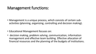 Management functions:
• Management is a unique process, which consists of certain sub-
activities (planning, organizing, controlling and decision making).
• Educational Management focuses on:
• decision making, problem solving, communication, information
management and effective team building. Effective allocation of
financial resources and the planning of the budgets of institutions.
 