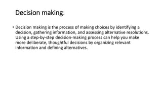 Decision making:
• Decision making is the process of making choices by identifying a
decision, gathering information, and assessing alternative resolutions.
Using a step-by-step decision-making process can help you make
more deliberate, thoughtful decisions by organizing relevant
information and defining alternatives.
 