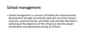 School management:
• School management is a process of leading the school towards
development through not only the optimum use of the human
resources, physical sources, principles and concepts that help in
achieving all the objectives of the school but also the proper
coordination and adjustment among all of them.
 