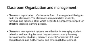 Classroom Organization and management:
• Classroom organization refer to some form of arrangement that goes
on in the classroom. The classroom accommodates students,
furniture and facilities, all of which needs to be properly arranged for
effective teaching learning process.
• Classroom management systems are effective in managing student
behavior and learning because they sustain an orderly learning
environment for students, enhance students’ academic skills and
competencies, and further social and emotional development.
 
