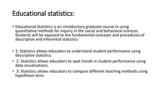 Educational statistics:
• Educational Statistics is an introductory graduate course in using
quantitative methods for inquiry in the social and behavioral sciences.
Students will be exposed to the fundamental concepts and procedures of
descriptive and inferential statistics.
• 1: Statistics allows educators to understand student performance using
descriptive statistics.
• 2: Statistics allows educators to spot trends in student performance using
data visualizations.
• 3: Statistics allows educators to compare different teaching methods using
hypothesis tests.
 