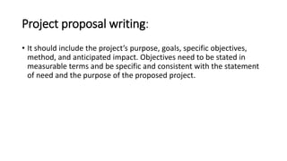 Project proposal writing:
• It should include the project’s purpose, goals, specific objectives,
method, and anticipated impact. Objectives need to be stated in
measurable terms and be specific and consistent with the statement
of need and the purpose of the proposed project.
 