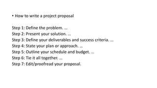 • How to write a project proposal
Step 1: Define the problem. …
Step 2: Present your solution. …
Step 3: Define your deliverables and success criteria. …
Step 4: State your plan or approach. …
Step 5: Outline your schedule and budget. …
Step 6: Tie it all together. …
Step 7: Edit/proofread your proposal.
 