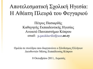 Αποτελεσματική Σχολική Ηγεσία:
Η Αθέατη Πλευρά του Φεγγαριού
             Πέτρος Πασιαρδής
       Καθηγητής Εκπαιδευτικής Ηγεσίας
        Ανοικτό Πανεπιστήμιο Κύπρου
           email: p.pashiardis@ouc.ac.cy


 Ομιλία σε συνέδριο που διοργανώνει ο Σύνδεσμος Ελλήνων
          Διευθυντών Μέσης Εκπαίδευσης Κύπρου

               8 Οκτωβρίου 2011, Λεμεσός
 