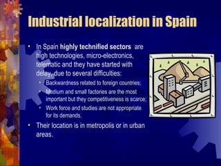 Industrial localization in Spain
• In Spain highly technified sectors are
  high technologies, micro-electronics,
  telematic and they have started with
  delay, due to several difficulties:
    • Backwardness related to foreign countries;
    • Medium and small factories are the most
      important but they competitiveness is scarce;
    • Work force and studies are not appropriate
      for its demands.
• Their location is in metropolis or in urban
  areas.
 