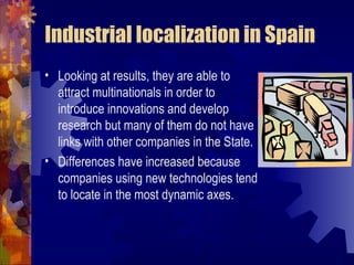 Industrial localization in Spain
• Looking at results, they are able to
  attract multinationals in order to
  introduce innovations and develop
  research but many of them do not have
  links with other companies in the State.
• Differences have increased because
  companies using new technologies tend
  to locate in the most dynamic axes.
 