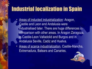 Industrial localization in Spain
  • Areas of inducted industrialization: Aragon,
    Castile and Leon and Andalusia were
    industrialised later. There are huge differences in
    comparison with other areas. In Aragon Zaragoza,
    in Castile-Leon Valladolid and Burgos and in
    Andalusia Seville, Cadiz and Huelva.
  • Areas of scarce industrialization, Castile-Mancha,
    Extremadura, Balears and Canaries.
 