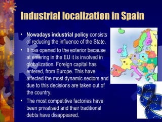 Industrial localization in Spain
• Nowadays industrial policy consists
  of reducing the influence of the State.
• It has opened to the exterior because
  at entering in the EU it is involved in
  globalization. Foreign capital has
  entered, from Europe. This have
  affected the most dynamic sectors and
  due to this decisions are taken out of
  the country.
• The most competitive factories have
  been privatised and their traditional
  debts have disappeared.
 