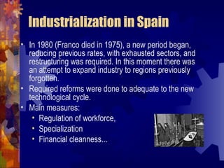 Industrialization in Spain
• In 1980 (Franco died in 1975), a new period began,
  reducing previous rates, with exhausted sectors, and
  restructuring was required. In this moment there was
  an attempt to expand industry to regions previously
  forgotten.
• Required reforms were done to adequate to the new
  technological cycle.
• Main measures:
   • Regulation of workforce,
   • Specialization
   • Financial cleanness...
 