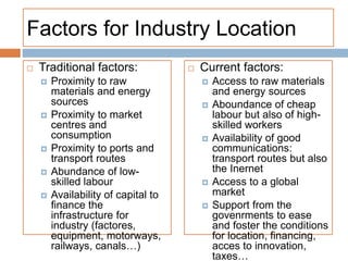 Factors for Industry Location
 Traditional factors:
 Proximity to raw
materials and energy
sources
 Proximity to market
centres and
consumption
 Proximity to ports and
transport routes
 Abundance of low-
skilled labour
 Availability of capital to
finance the
infrastructure for
industry (factores,
equipment, motorways,
railways, canals…)
 Current factors:
 Access to raw materials
and energy sources
 Aboundance of cheap
labour but also of high-
skilled workers
 Availability of good
communications:
transport routes but also
the Inernet
 Access to a global
market
 Support from the
govenrments to ease
and foster the conditions
for location, financing,
acces to innovation,
taxes…
 