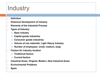 Industry
 Definition
 Historical development of industry
 Elements of the Industrial Process
 Types of Industry:
 Base industry
 Capital goods industries
 Consumer goods industries
 Volume of raw materials: Light /Heavy Industry
 Number of employees: small, medium, large
 Factors for industry location
 Traditional factors
 Current factors
 Industrial Areas: Original, Modern, New Industrial Areas
 Environmental Problems
 Spain
 