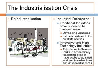 The Industrialisation Crisis
 Deindustrialisation  Industrial Relocation:
 Traditional Industries
have relocated to
cheaper areas:
 Developing Countries
 Industrial estates in the
outskirts of cities
 Innovative and High-
Technology Industries:
 Established in Science
Parks in economically
flourishing cities to
have acces to qualified
workers, infrastructures
and advanced services
 