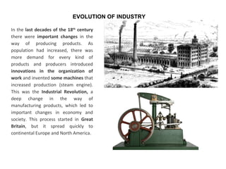 In the last decades of the 18th
century
there were important changes in the
way of producing products. As
population had increased, there was
more demand for every kind of
products and producers introduced
innovations in the organization of
work and invented some machines that
increased production (steam engine).
This was the Industrial Revolution, a
deep change in the way of
manufacturing products, which led to
important changes in economy and
society. This process started in Great
Britain, but it spread quickly to
continental Europe and North America.
EVOLUTION OF INDUSTRY
 