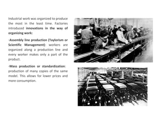 Industrial work was organized to produce
the most in the least time. Factories
introduced innovations in the way of
organizing work:
-Assembly line production (Taylorism or
Scientific Management): workers are
organized along a production line and
every worker makes only a part of the
product.
-Mass production or standardization:
production of many copies of the same
model. This allows for lower prices and
more consumption.
 