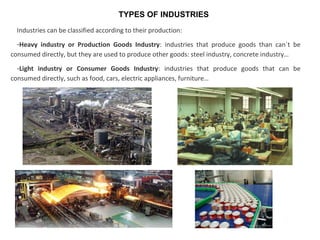 TYPES OF INDUSTRIES
Industries can be classified according to their production:
-Heavy industry or Production Goods Industry: industries that produce goods than can´t be
consumed directly, but they are used to produce other goods: steel industry, concrete industry…
-Light industry or Consumer Goods Industry: industries that produce goods that can be
consumed directly, such as food, cars, electric appliances, furniture…
 