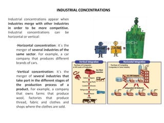 Industrial concentrations appear when
industries merge with other industries
in order to be more competitive.
Industrial concentrations can be
horizontal or vertical:
-Horizontal concentration: it´s the
merger of several industries of the
same sector. For example, a car
company that produces different
brands of cars.
-Vertical concentration: it´s the
merger of several industries that
take part in the different stages of
the production process of a
product. For example, a company
that owns farms that produce
wool, factories that produce
thread, fabric and clothes and
shops where the clothes are sold.
INDUSTRIAL CONCENTRATIONS
 